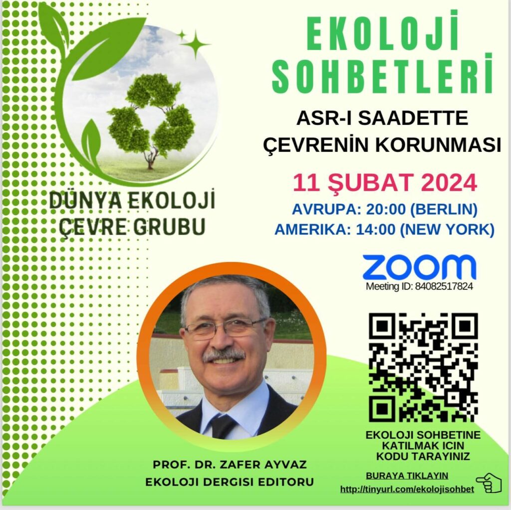 EKOLOJİ SOHBETLERİ | ONLINE-ZOOM Konu: Asr- Saadette Çevrenin Korunması Tarih: 11 Şubat 2024 Saat: 20:00 (Avrupa-Berlin) - 14:00 (Amerika-New York) Konuşmacı: Prof. Dr. Zafer Ayvaz - Ekoloji Dergisi Editörü Katılım Linki: http://tinyurl.com/ekolojisohbet ZOOM: https://us02web.zoom.us/j/84082517824